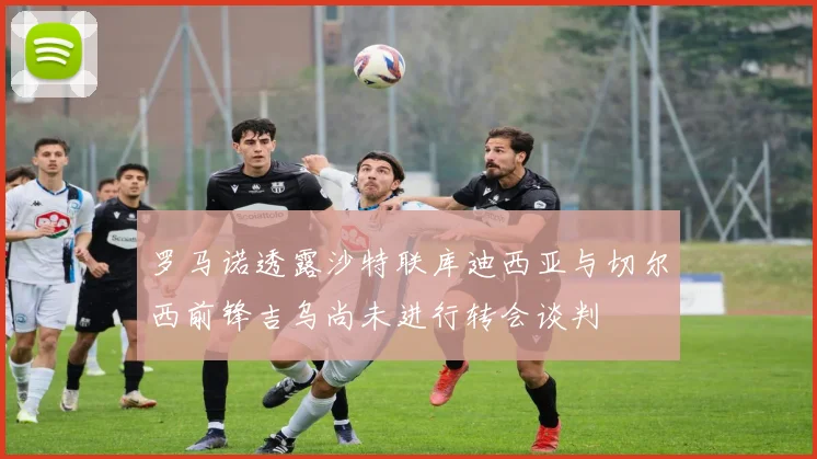 罗马诺透露沙特联库迪西亚与切尔西前锋吉乌尚未进行转会谈判
