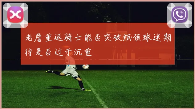 老詹重返骑士能否突破瓶颈球迷期待是否过于沉重