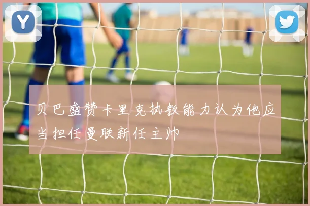 贝巴盛赞卡里克执教能力认为他应当担任曼联新任主帅