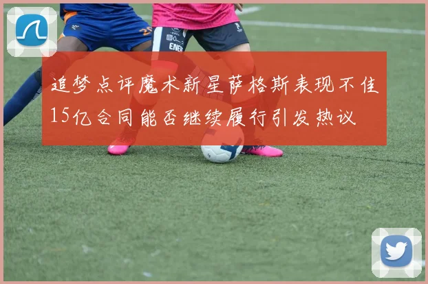 追梦点评魔术新星萨格斯表现不佳15亿合同能否继续履行引发热议
