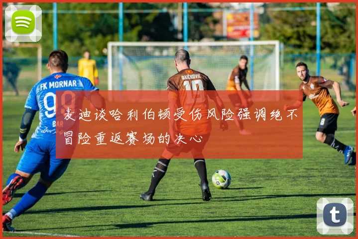 麦迪谈哈利伯顿受伤风险强调绝不冒险重返赛场的决心