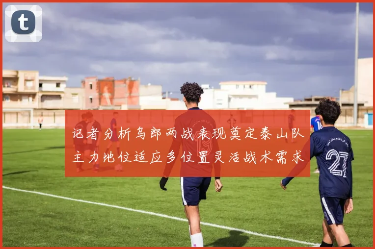 记者分析乌郎两战表现奠定泰山队主力地位适应多位置灵活战术需求