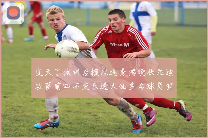 变天了试训后模拟选秀揭晓状元迪班萨前四不变乐透大乱多名球员宣布退选