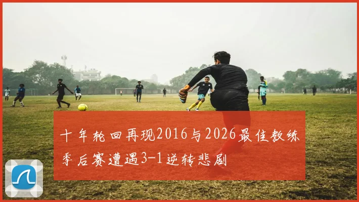 十年轮回再现2016与2026最佳教练季后赛遭遇3-1逆转悲剧