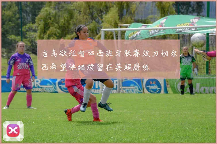 吉乌欲租借回西班牙联赛效力切尔西希望他继续留在英超磨练