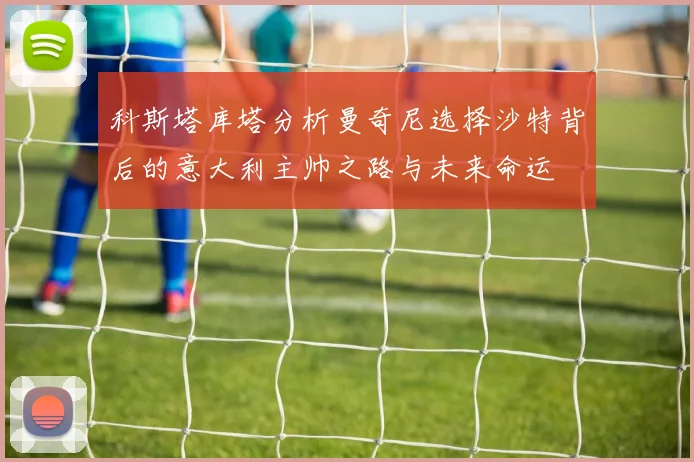 科斯塔库塔分析曼奇尼选择沙特背后的意大利主帅之路与未来命运