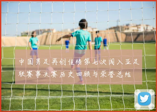 中国男足再创佳绩第七次闯入亚足联赛事决赛历史回顾与荣誉总结