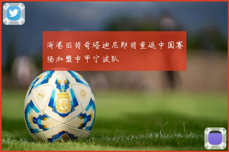 海港旧将奇塔迪尼即将重返中国赛场加盟中甲宁波队