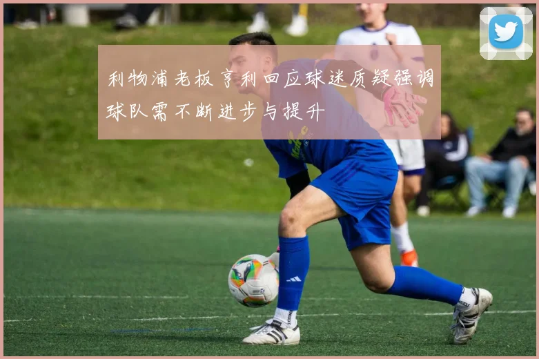 利物浦老板亨利回应球迷质疑强调球队需不断进步与提升