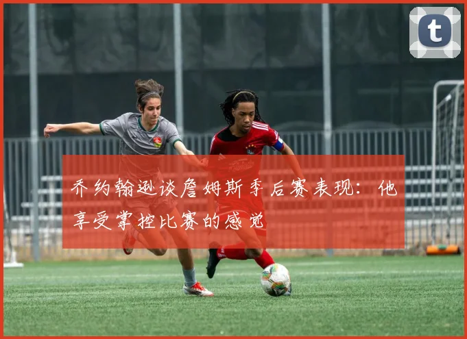 乔约翰逊谈詹姆斯季后赛表现：他享受掌控比赛的感觉