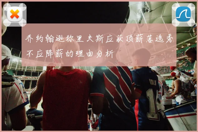 乔约翰逊称里夫斯应获顶薪落选秀不应降薪的理由分析